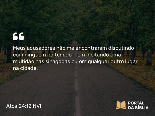 Atos 24:12 NVI - Meus acusadores não me encontraram discutindo com ninguém no templo, nem incitando uma multidão nas sinagogas ou em qualquer outro lugar na cidade.