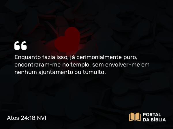 Atos 24:18 NVI - Enquanto fazia isso, já cerimonialmente puro, encontraram-me no templo, sem envolver-me em nenhum ajuntamento ou tumulto.