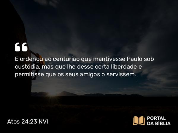 Atos 24:23 NVI - E ordenou ao centurião que mantivesse Paulo sob custódia, mas que lhe desse certa liberdade e permitisse que os seus amigos o servissem.