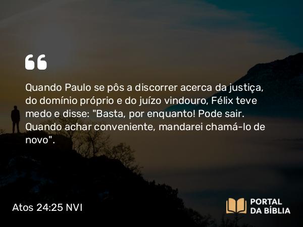 Atos 24:25 NVI - Quando Paulo se pôs a discorrer acerca da justiça, do domínio próprio e do juízo vindouro, Félix teve medo e disse: 