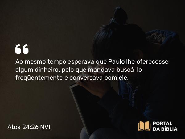 Atos 24:26 NVI - Ao mesmo tempo esperava que Paulo lhe oferecesse algum dinheiro, pelo que mandava buscá-lo freqüentemente e conversava com ele.