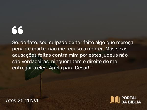 Atos 25:11-12 NVI - Se, de fato, sou culpado de ter feito algo que mereça pena de morte, não me recuso a morrer. Mas se as acusações feitas contra mim por estes judeus não são verdadeiras, ninguém tem o direito de me entregar a eles. Apelo para César! 