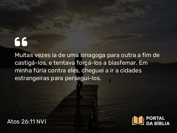 Atos 26:11 NVI - Muitas vezes ia de uma sinagoga para outra a fim de castigá-los, e tentava forçá-los a blasfemar. Em minha fúria contra eles, cheguei a ir a cidades estrangeiras para persegui-los.