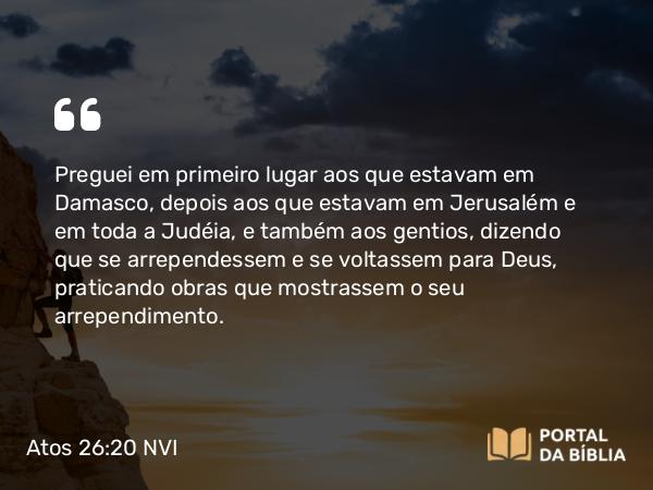 Atos 26:20 NVI - Preguei em primeiro lugar aos que estavam em Damasco, depois aos que estavam em Jerusalém e em toda a Judéia, e também aos gentios, dizendo que se arrependessem e se voltassem para Deus, praticando obras que mostrassem o seu arrependimento.