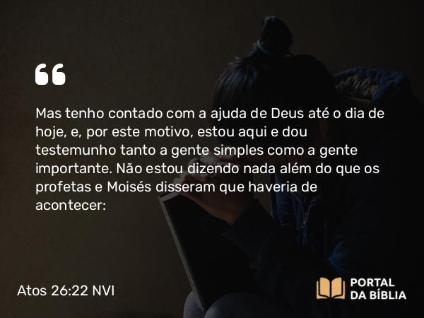 Atos 26:22 NVI - Mas tenho contado com a ajuda de Deus até o dia de hoje, e, por este motivo, estou aqui e dou testemunho tanto a gente simples como a gente importante. Não estou dizendo nada além do que os profetas e Moisés disseram que haveria de acontecer: