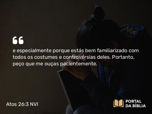 Atos 26:3 NVI - e especialmente porque estás bem familiarizado com todos os costumes e controvérsias deles. Portanto, peço que me ouças pacientemente.