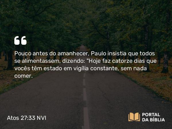 Atos 27:33 NVI - Pouco antes do amanhecer, Paulo insistia que todos se alimentassem, dizendo: 