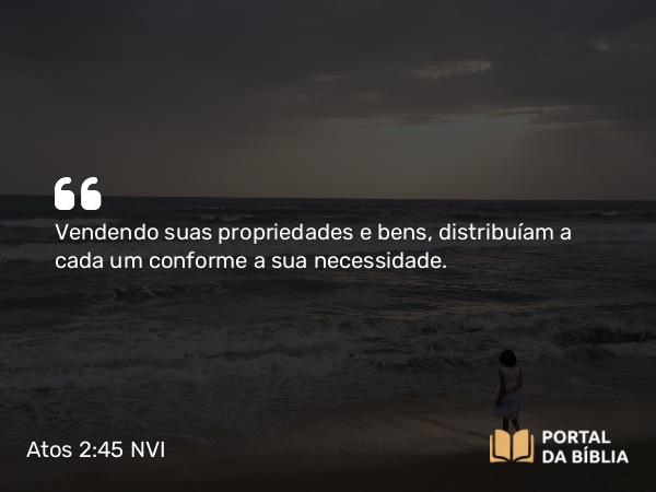 Atos 2:45 NVI - Vendendo suas propriedades e bens, distribuíam a cada um conforme a sua necessidade.