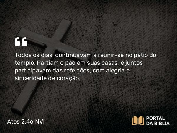 Atos 2:46 NVI - Todos os dias, continuavam a reunir-se no pátio do templo. Partiam o pão em suas casas, e juntos participavam das refeições, com alegria e sinceridade de coração,