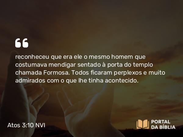 Atos 3:10 NVI - reconheceu que era ele o mesmo homem que costumava mendigar sentado à porta do templo chamada Formosa. Todos ficaram perplexos e muito admirados com o que lhe tinha acontecido.