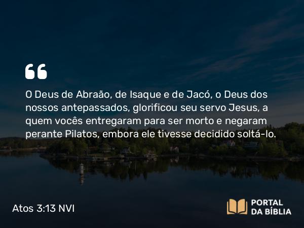 Atos 3:13-14 NVI - O Deus de Abraão, de Isaque e de Jacó, o Deus dos nossos antepassados, glorificou seu servo Jesus, a quem vocês entregaram para ser morto e negaram perante Pilatos, embora ele tivesse decidido soltá-lo.