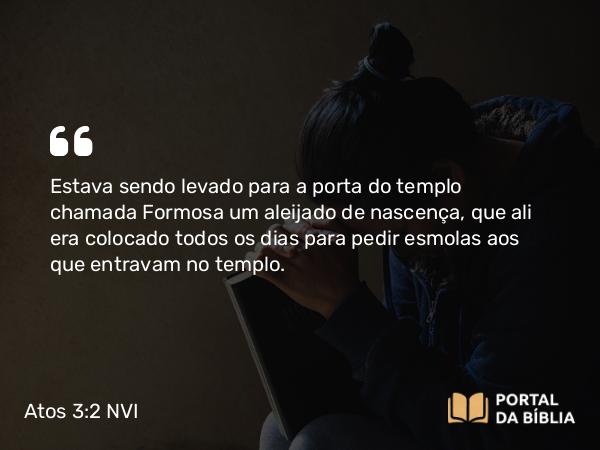 Atos 3:2 NVI - Estava sendo levado para a porta do templo chamada Formosa um aleijado de nascença, que ali era colocado todos os dias para pedir esmolas aos que entravam no templo.