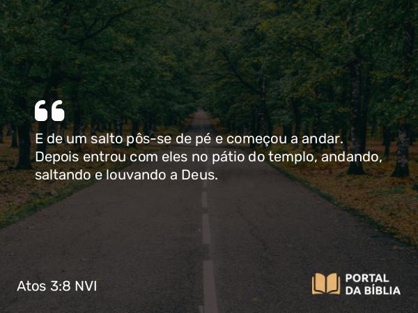 Atos 3:8-9 NVI - E de um salto pôs-se de pé e começou a andar. Depois entrou com eles no pátio do templo, andando, saltando e louvando a Deus.