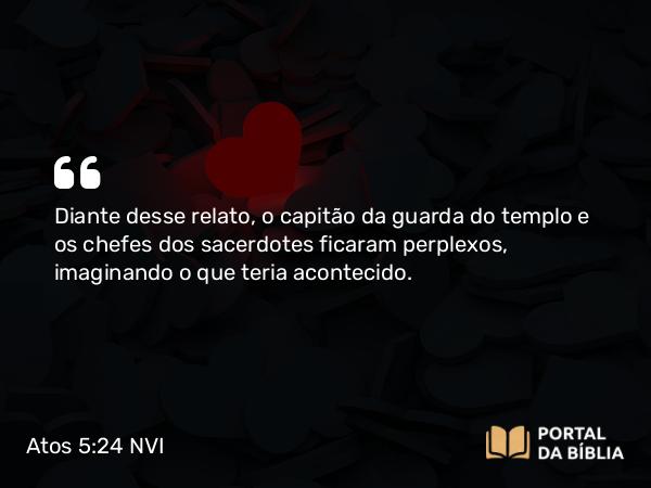 Atos 5:24 NVI - Diante desse relato, o capitão da guarda do templo e os chefes dos sacerdotes ficaram perplexos, imaginando o que teria acontecido.