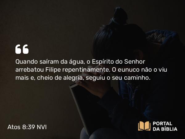 Atos 8:39 NVI - Quando saíram da água, o Espírito do Senhor arrebatou Filipe repentinamente. O eunuco não o viu mais e, cheio de alegria, seguiu o seu caminho.