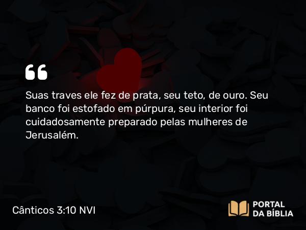 Cânticos 3:10 NVI - Suas traves ele fez de prata, seu teto, de ouro. Seu banco foi estofado em púrpura, seu interior foi cuidadosamente preparado pelas mulheres de Jerusalém.