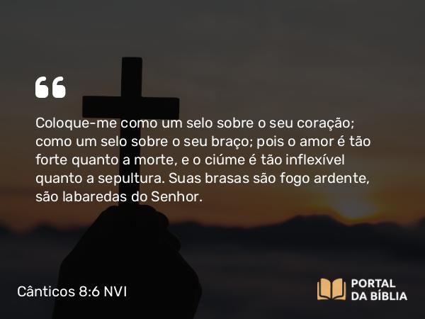 Cânticos 8:6 NVI - Coloque-me como um selo sobre o seu coração; como um selo sobre o seu braço; pois o amor é tão forte quanto a morte, e o ciúme é tão inflexível quanto a sepultura. Suas brasas são fogo ardente, são labaredas do Senhor.