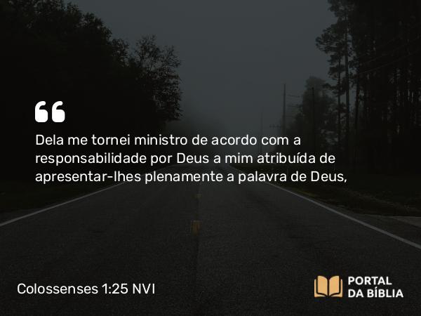 Colossenses 1:25 NVI - Dela me tornei ministro de acordo com a responsabilidade por Deus a mim atribuída de apresentar-lhes plenamente a palavra de Deus,