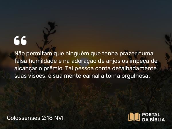 Colossenses 2:18 NVI - Não permitam que ninguém que tenha prazer numa falsa humildade e na adoração de anjos os impeça de alcançar o prêmio. Tal pessoa conta detalhadamente suas visões, e sua mente carnal a torna orgulhosa.