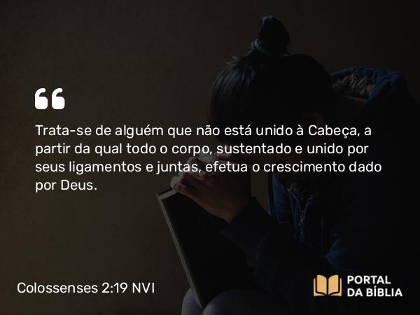 Colossenses 2:19 NVI - Trata-se de alguém que não está unido à Cabeça, a partir da qual todo o corpo, sustentado e unido por seus ligamentos e juntas, efetua o crescimento dado por Deus.