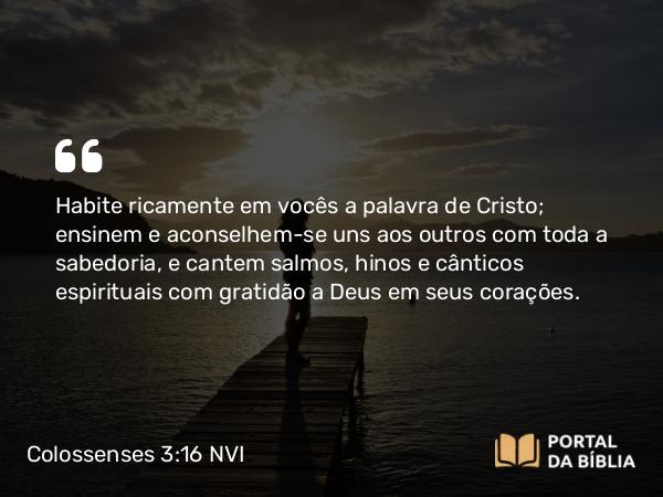 Colossenses 3:16-17 NVI - Habite ricamente em vocês a palavra de Cristo; ensinem e aconselhem-se uns aos outros com toda a sabedoria, e cantem salmos, hinos e cânticos espirituais com gratidão a Deus em seus corações.