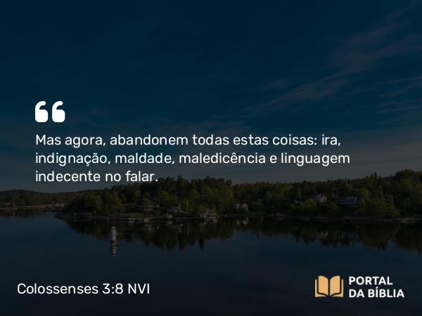 Colossenses 3:8 NVI - Mas agora, abandonem todas estas coisas: ira, indignação, maldade, maledicência e linguagem indecente no falar.