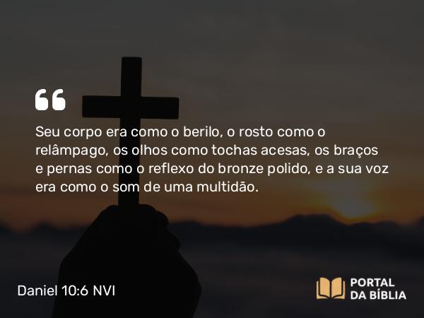 Daniel 10:6 NVI - Seu corpo era como o berilo, o rosto como o relâmpago, os olhos como tochas acesas, os braços e pernas como o reflexo do bronze polido, e a sua voz era como o som de uma multidão.