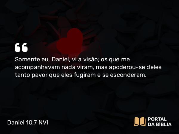 Daniel 10:7 NVI - Somente eu, Daniel, vi a visão; os que me acompanhavam nada viram, mas apoderou-se deles tanto pavor que eles fugiram e se esconderam.