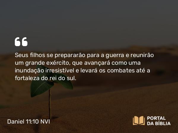 Daniel 11:10 NVI - Seus filhos se prepararão para a guerra e reunirão um grande exército, que avançará como uma inundação irresistível e levará os combates até a fortaleza do rei do sul.