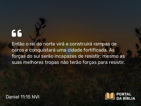 Daniel 11:15 NVI - Então o rei do norte virá e construirá rampas de cerco e conquistará uma cidade fortificada. As forças do sul serão incapazes de resistir; mesmo as suas melhores tropas não terão forças para resistir.