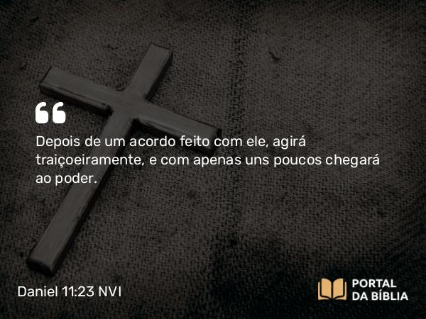 Daniel 11:23 NVI - Depois de um acordo feito com ele, agirá traiçoeiramente, e com apenas uns poucos chegará ao poder.