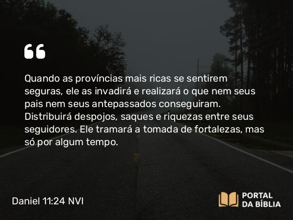 Daniel 11:24 NVI - Quando as províncias mais ricas se sentirem seguras, ele as invadirá e realizará o que nem seus pais nem seus antepassados conseguiram. Distribuirá despojos, saques e riquezas entre seus seguidores. Ele tramará a tomada de fortalezas, mas só por algum tempo.