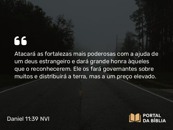 Daniel 11:39 NVI - Atacará as fortalezas mais poderosas com a ajuda de um deus estrangeiro e dará grande honra àqueles que o reconhecerem. Ele os fará governantes sobre muitos e distribuirá a terra, mas a um preço elevado.