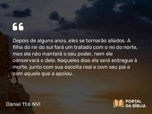 Daniel 11:6 NVI - Depois de alguns anos, eles se tornarão aliados. A filha do rei do sul fará um tratado com o rei do norte, mas ela não manterá o seu poder, nem ele conservará o dele. Naqueles dias ela será entregue à morte, junto com sua escolta real e com seu pai e com aquele que a apoiou.