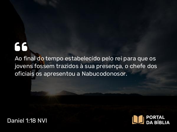 Daniel 1:18 NVI - Ao final do tempo estabelecido pelo rei para que os jovens fossem trazidos à sua presença, o chefe dos oficiais os apresentou a Nabucodonosor.