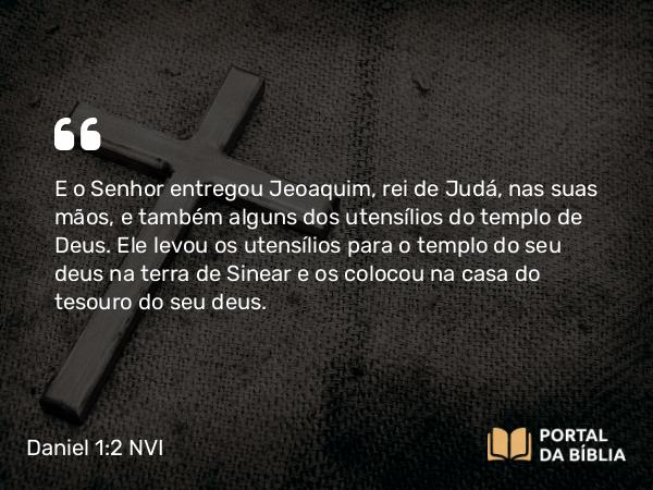 Daniel 1:2 NVI - E o Senhor entregou Jeoaquim, rei de Judá, nas suas mãos, e também alguns dos utensílios do templo de Deus. Ele levou os utensílios para o templo do seu deus na terra de Sinear e os colocou na casa do tesouro do seu deus.