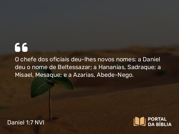 Daniel 1:7 NVI - O chefe dos oficiais deu-lhes novos nomes: a Daniel deu o nome de Beltessazar; a Hananias, Sadraque; a Misael, Mesaque; e a Azarias, Abede-Nego.