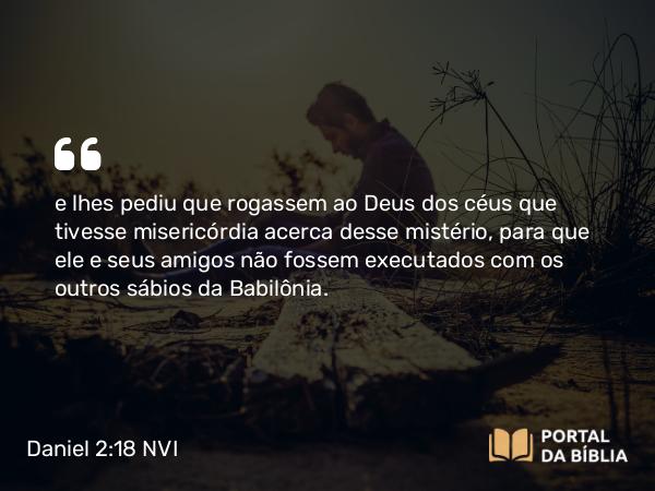 Daniel 2:18 NVI - e lhes pediu que rogassem ao Deus dos céus que tivesse misericórdia acerca desse mistério, para que ele e seus amigos não fossem executados com os outros sábios da Babilônia.