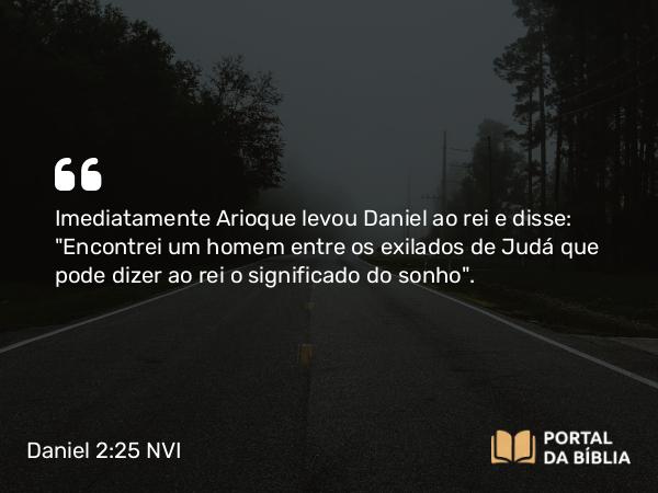 Daniel 2:25 NVI - Imediatamente Arioque levou Daniel ao rei e disse: 