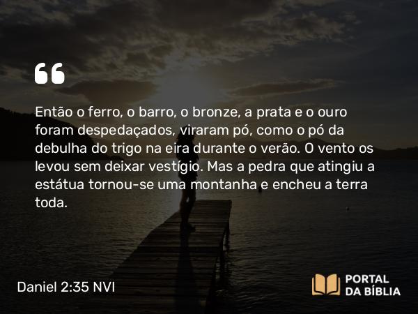 Daniel 2:35 NVI - Então o ferro, o barro, o bronze, a prata e o ouro foram despedaçados, viraram pó, como o pó da debulha do trigo na eira durante o verão. O vento os levou sem deixar vestígio. Mas a pedra que atingiu a estátua tornou-se uma montanha e encheu a terra toda.