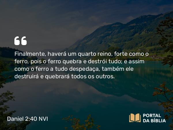 Daniel 2:40 NVI - Finalmente, haverá um quarto reino, forte como o ferro, pois o ferro quebra e destrói tudo; e assim como o ferro a tudo despedaça, também ele destruirá e quebrará todos os outros.