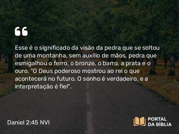 Daniel 2:45 NVI - Esse é o significado da visão da pedra que se soltou de uma montanha, sem auxílio de mãos, pedra que esmigalhou o ferro, o bronze, o barro, a prata e o ouro. 