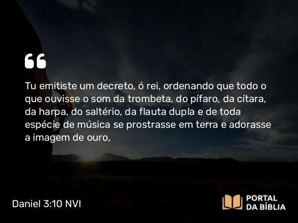 Daniel 3:10 NVI - Tu emitiste um decreto, ó rei, ordenando que todo o que ouvisse o som da trombeta, do pífaro, da cítara, da harpa, do saltério, da flauta dupla e de toda espécie de música se prostrasse em terra e adorasse a imagem de ouro,