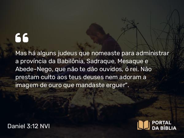 Daniel 3:12-14 NVI - Mas há alguns judeus que nomeaste para administrar a província da Babilônia, Sadraque, Mesaque e Abede-Nego, que não te dão ouvidos, ó rei. Não prestam culto aos teus deuses nem adoram a imagem de ouro que mandaste erguer