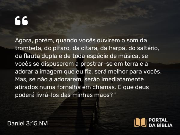 Daniel 3:15 NVI - Agora, porém, quando vocês ouvirem o som da trombeta, do pífaro, da cítara, da harpa, do saltério, da flauta dupla e de toda espécie de música, se vocês se dispuserem a prostrar-se em terra e a adorar a imagem que eu fiz, será melhor para vocês. Mas, se não a adorarem, serão imediatamente atirados numa fornalha em chamas. E que deus poderá livrá-los das minhas mãos?