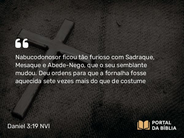 Daniel 3:19 NVI - Nabucodonosor ficou tão furioso com Sadraque, Mesaque e Abede-Nego, que o seu semblante mudou. Deu ordens para que a fornalha fosse aquecida sete vezes mais do que de costume