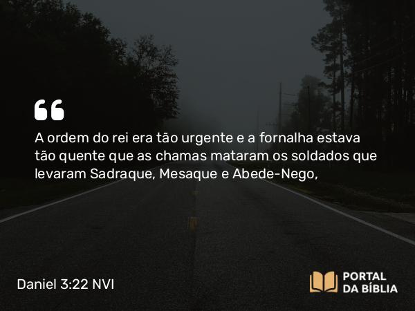 Daniel 3:22-23 NVI - A ordem do rei era tão urgente e a fornalha estava tão quente que as chamas mataram os soldados que levaram Sadraque, Mesaque e Abede-Nego,