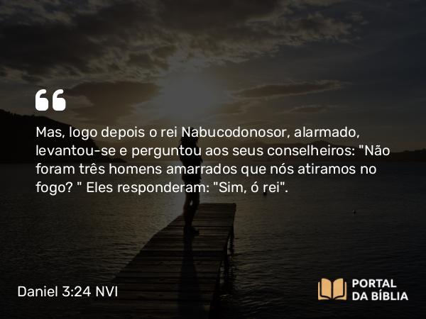 Daniel 3:24 NVI - Mas, logo depois o rei Nabucodonosor, alarmado, levantou-se e perguntou aos seus conselheiros: 