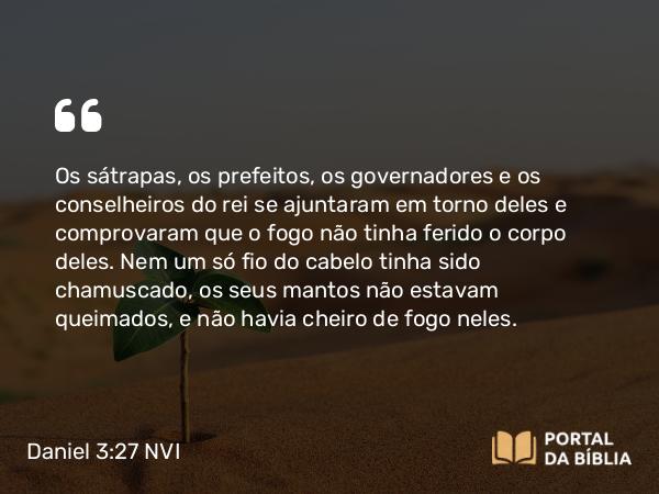 Daniel 3:27 NVI - Os sátrapas, os prefeitos, os governadores e os conselheiros do rei se ajuntaram em torno deles e comprovaram que o fogo não tinha ferido o corpo deles. Nem um só fio do cabelo tinha sido chamuscado, os seus mantos não estavam queimados, e não havia cheiro de fogo neles.