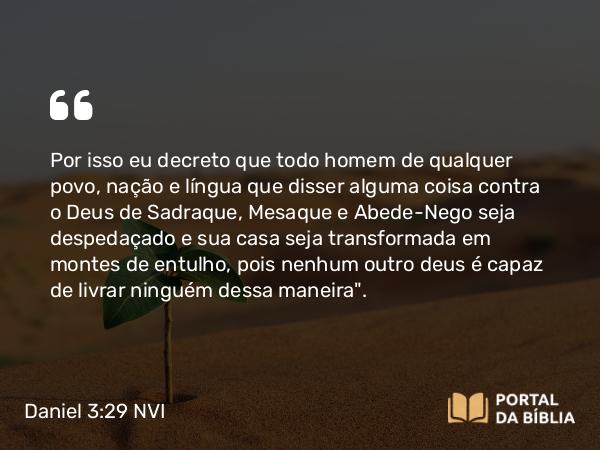 Daniel 3:29 NVI - Por isso eu decreto que todo homem de qualquer povo, nação e língua que disser alguma coisa contra o Deus de Sadraque, Mesaque e Abede-Nego seja despedaçado e sua casa seja transformada em montes de entulho, pois nenhum outro deus é capaz de livrar ninguém dessa maneira